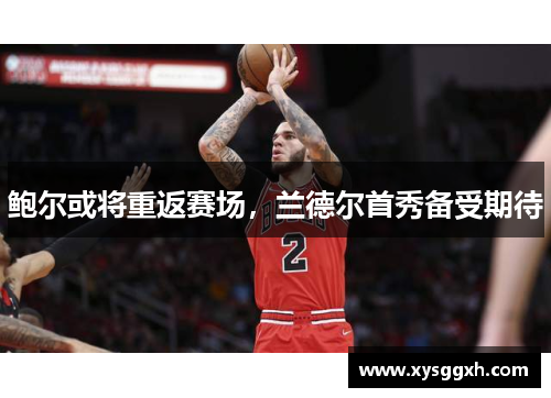 鲍尔或将重返赛场，兰德尔首秀备受期待